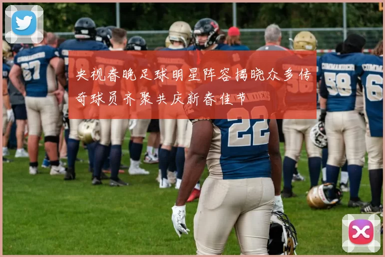 央视春晚足球明星阵容揭晓众多传奇球员齐聚共庆新春佳节