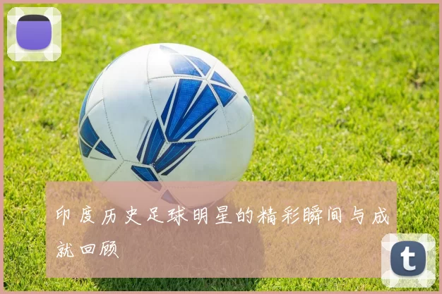 印度历史足球明星的精彩瞬间与成就回顾