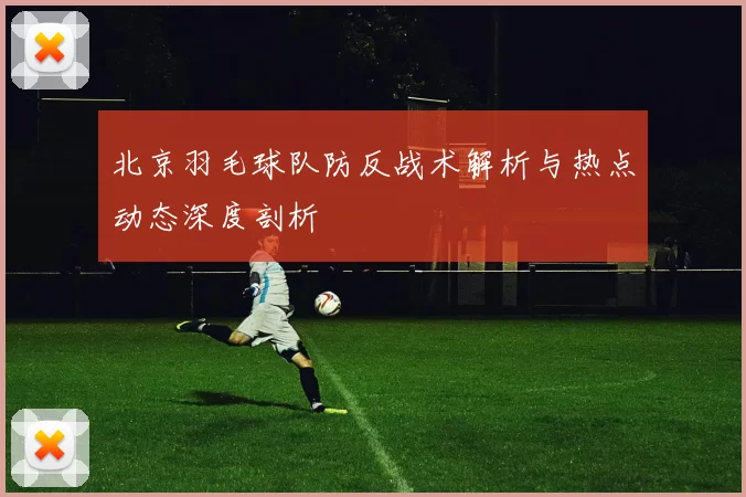 北京羽毛球队防反战术解析与热点动态深度剖析