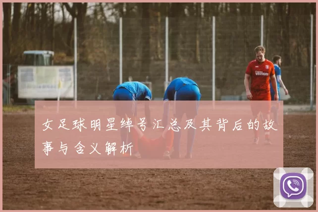 女足球明星绰号汇总及其背后的故事与含义解析