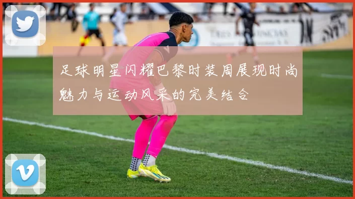 足球明星闪耀巴黎时装周展现时尚魅力与运动风采的完美结合