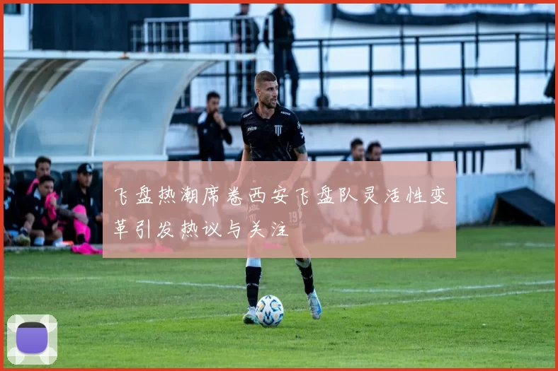 飞盘热潮席卷西安飞盘队灵活性变革引发热议与关注