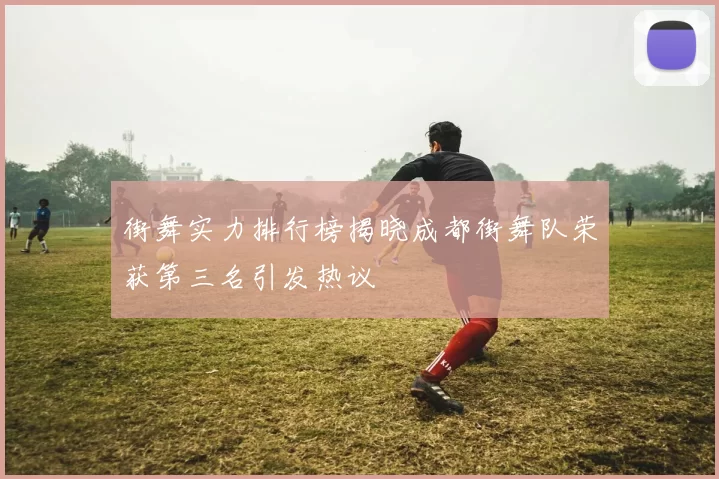 街舞实力排行榜揭晓成都街舞队荣获第三名引发热议