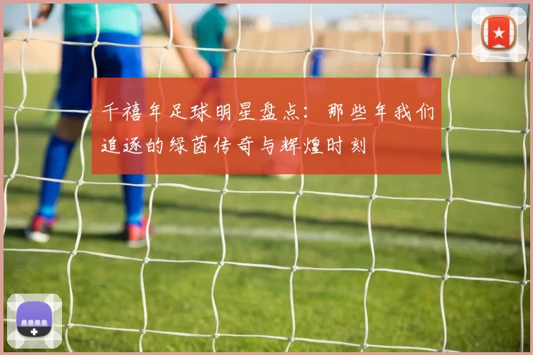 千禧年足球明星盘点：那些年我们追逐的绿茵传奇与辉煌时刻