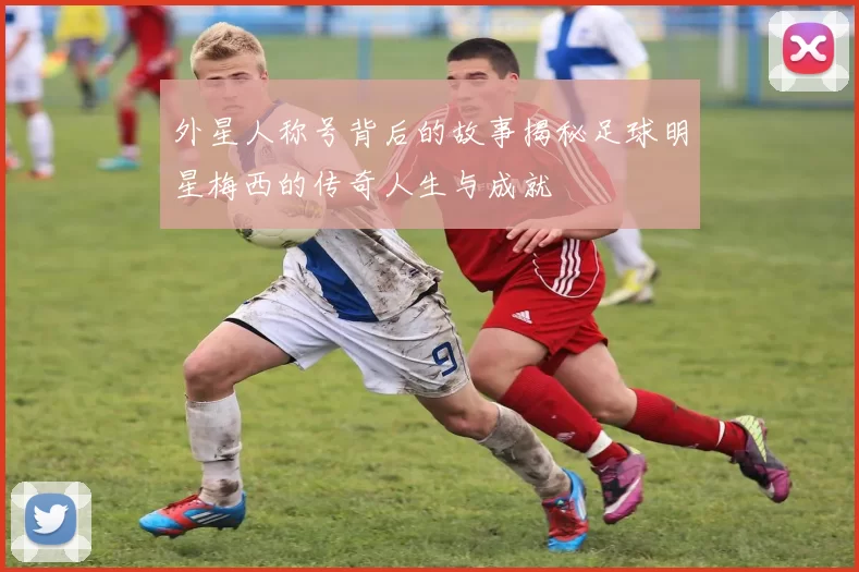 外星人称号背后的故事揭秘足球明星梅西的传奇人生与成就