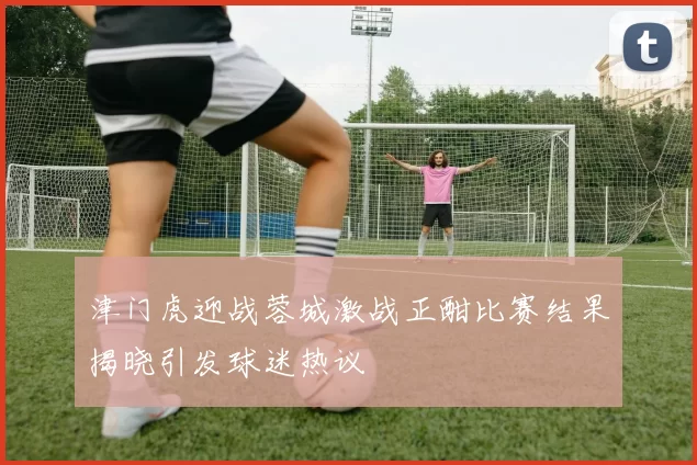 津门虎迎战蓉城激战正酣比赛结果揭晓引发球迷热议