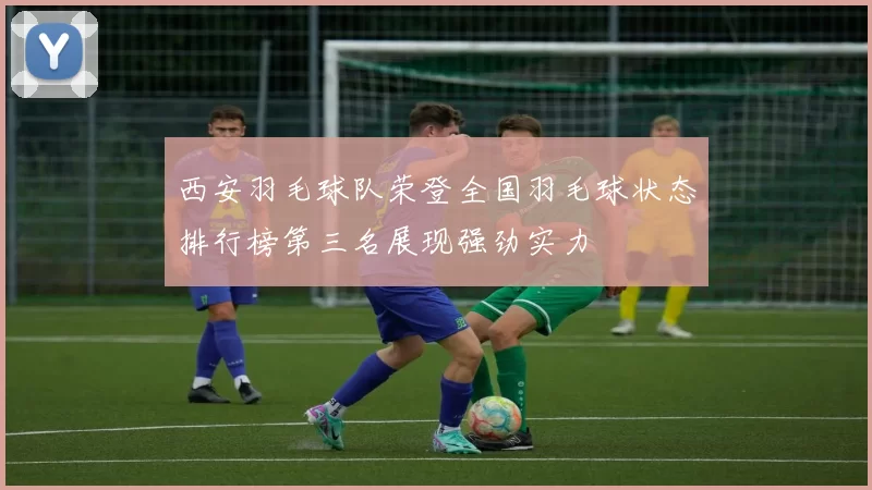 西安羽毛球队荣登全国羽毛球状态排行榜第三名展现强劲实力