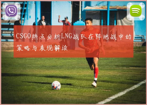 CSGO热点分析LNG战队在阵地战中的策略与表现解读