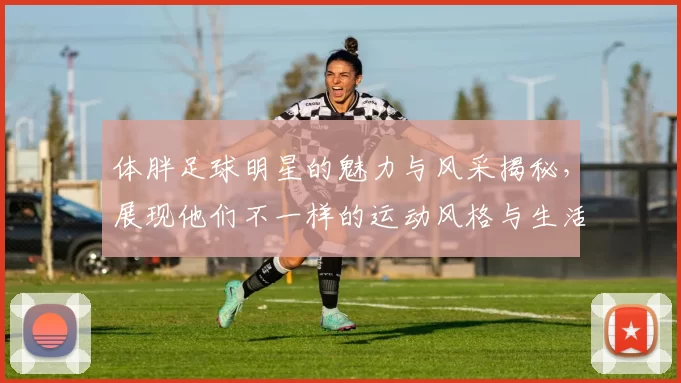体胖足球明星的魅力与风采揭秘，展现他们不一样的运动风格与生活态度