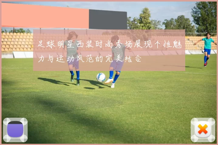 足球明星西装时尚秀场展现个性魅力与运动风范的完美结合