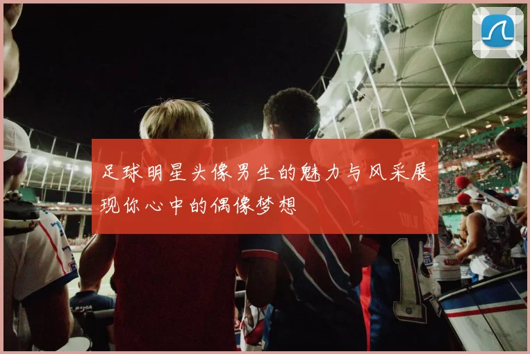 足球明星头像男生的魅力与风采展现你心中的偶像梦想