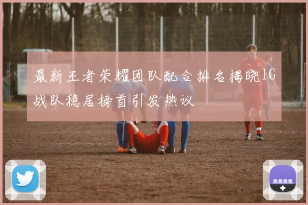 最新王者荣耀团队配合排名揭晓IG战队稳居榜首引发热议