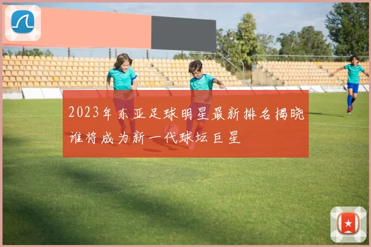2023年东亚足球明星最新排名揭晓谁将成为新一代球坛巨星