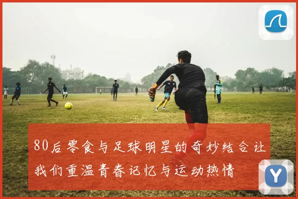 80后零食与足球明星的奇妙结合让我们重温青春记忆与运动热情