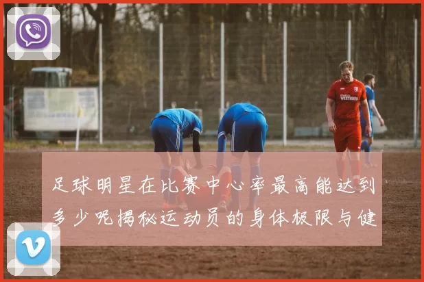 足球明星在比赛中心率最高能达到多少呢揭秘运动员的身体极限与健康状况