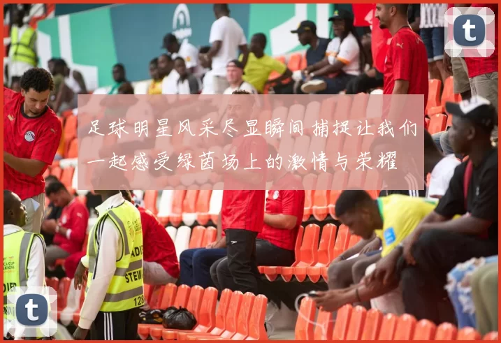 足球明星风采尽显瞬间捕捉让我们一起感受绿茵场上的激情与荣耀