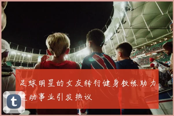 足球明星的女友转行健身教练助力运动事业引发热议