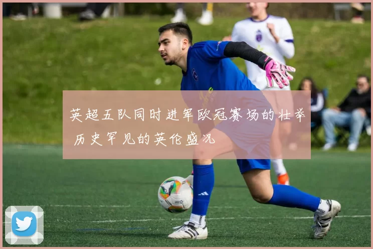 英超五队同时进军欧冠赛场的壮举 历史罕见的英伦盛况