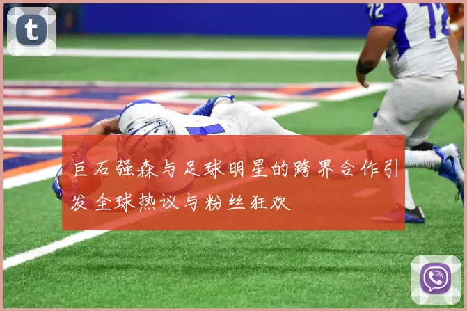 巨石强森与足球明星的跨界合作引发全球热议与粉丝狂欢