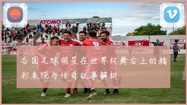 各国足球明星在世界杯舞台上的精彩表现与传奇故事解析