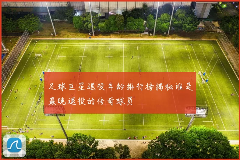 足球巨星退役年龄排行榜揭秘谁是最晚退役的传奇球员