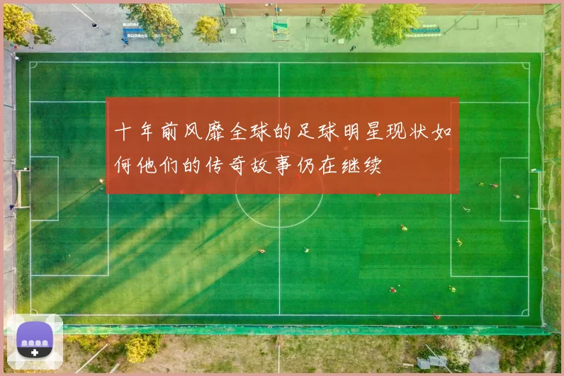 十年前风靡全球的足球明星现状如何他们的传奇故事仍在继续