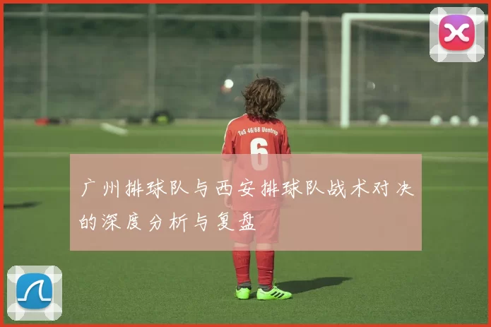广州排球队与西安排球队战术对决的深度分析与复盘
