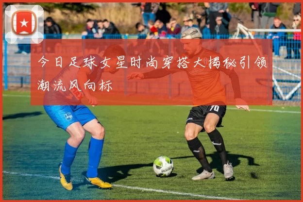 今日足球女星时尚穿搭大揭秘引领潮流风向标