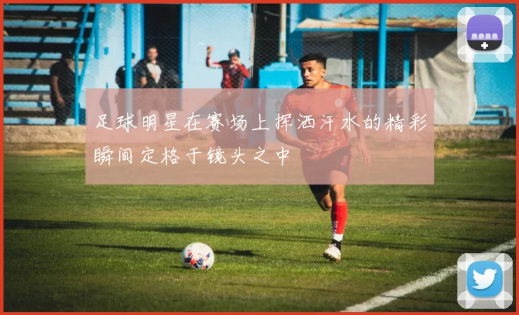 足球明星在赛场上挥洒汗水的精彩瞬间定格于镜头之中