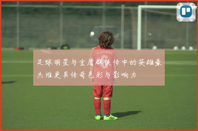 足球明星与金庸群侠传中的英雄豪杰谁更具传奇色彩与影响力