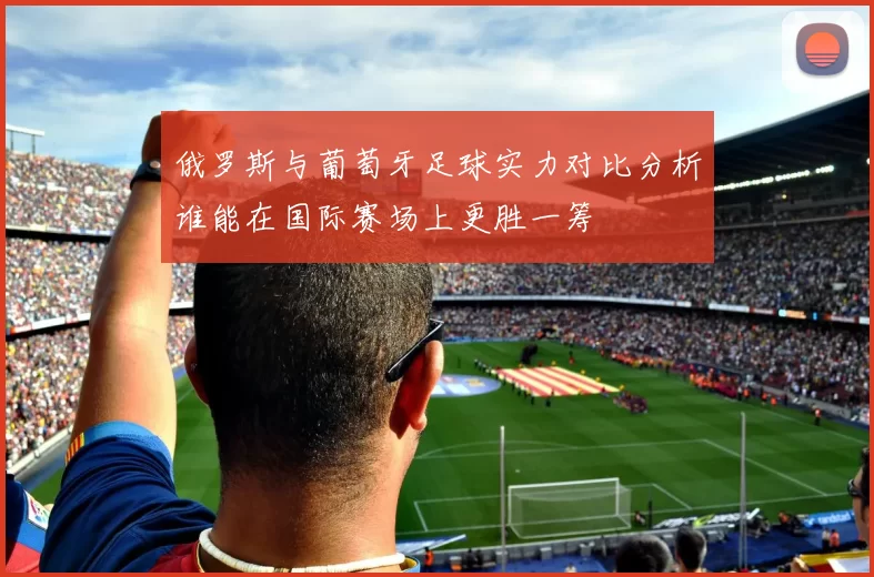 俄罗斯与葡萄牙足球实力对比分析谁能在国际赛场上更胜一筹