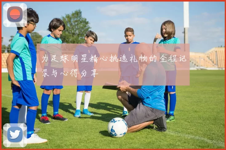 为足球明星精心挑选礼物的全程记录与心得分享