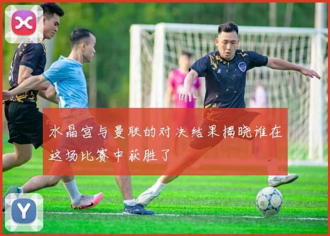 水晶宫与曼联的对决结果揭晓谁在这场比赛中获胜了