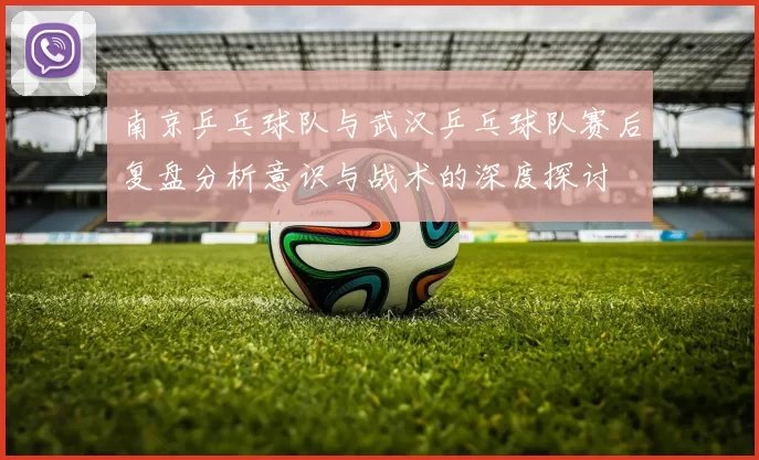 南京乒乓球队与武汉乒乓球队赛后复盘分析意识与战术的深度探讨