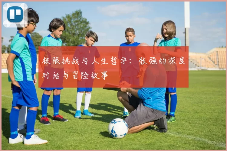 极限挑战与人生哲学：张强的深度对话与冒险故事