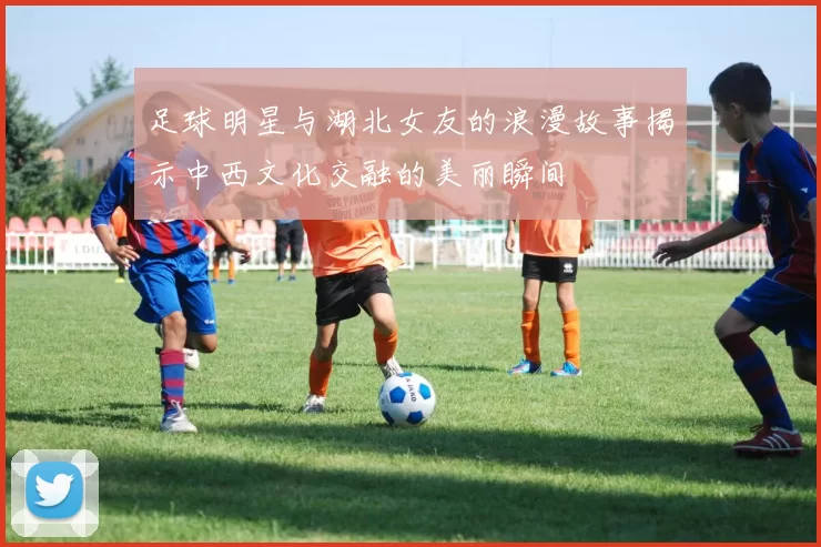 足球明星与湖北女友的浪漫故事揭示中西文化交融的美丽瞬间