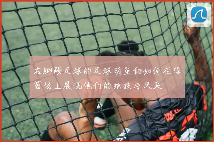 右脚踢足球的足球明星们如何在绿茵场上展现他们的绝技与风采