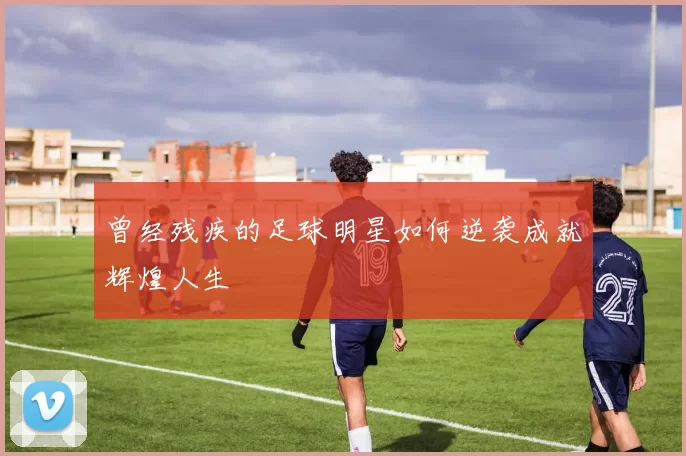 曾经残疾的足球明星如何逆袭成就辉煌人生