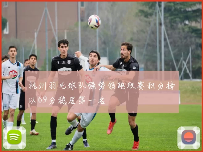 杭州羽毛球队强势领跑联赛积分榜以69分稳居第一名