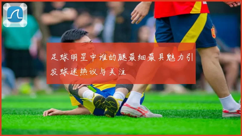 足球明星中谁的腿最细最具魅力引发球迷热议与关注