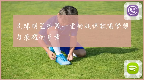 足球明星齐聚一堂的旋律歌唱梦想与荣耀的乐章