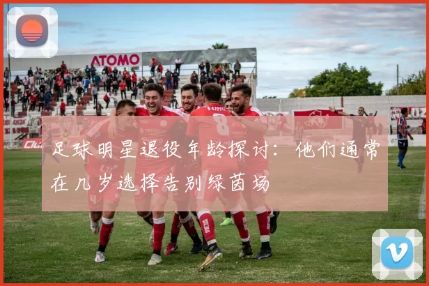 足球明星退役年龄探讨：他们通常在几岁选择告别绿茵场