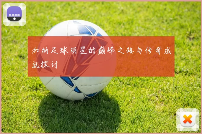 加纳足球明星的巅峰之路与传奇成就探讨