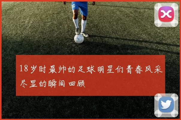18岁时最帅的足球明星们青春风采尽显的瞬间回顾