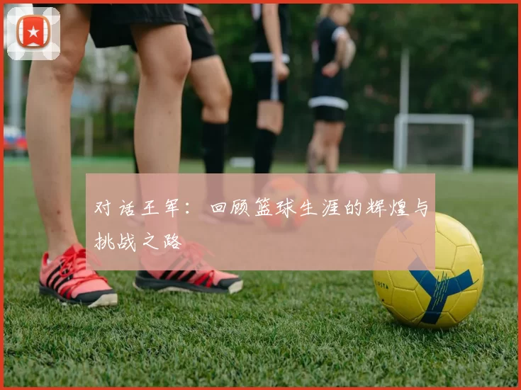 对话王军：回顾篮球生涯的辉煌与挑战之路