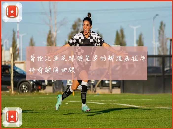 哥伦比亚足球明星罗的辉煌历程与传奇瞬间回顾