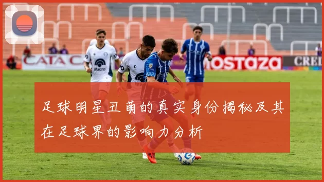足球明星丑萌的真实身份揭秘及其在足球界的影响力分析