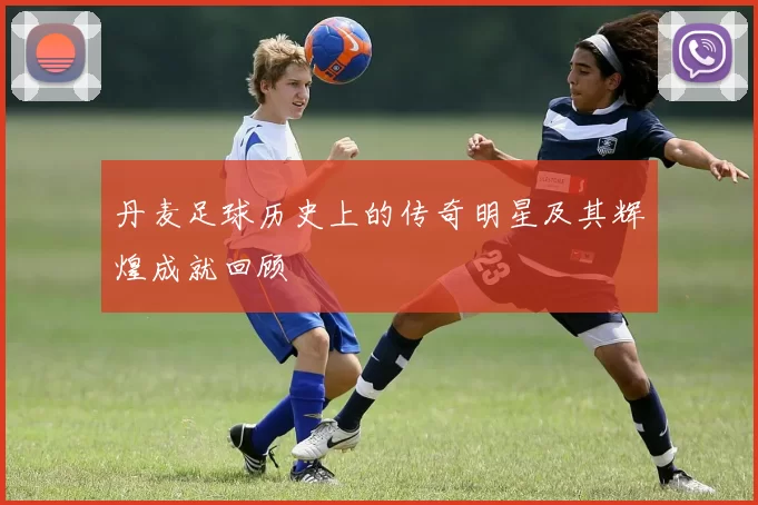 丹麦足球历史上的传奇明星及其辉煌成就回顾