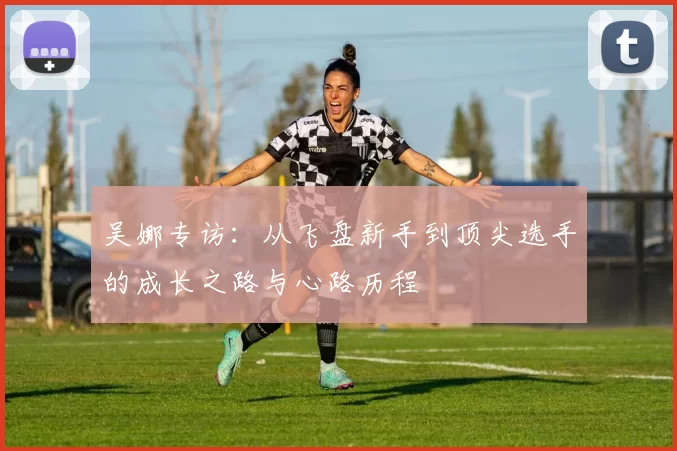 吴娜专访：从飞盘新手到顶尖选手的成长之路与心路历程