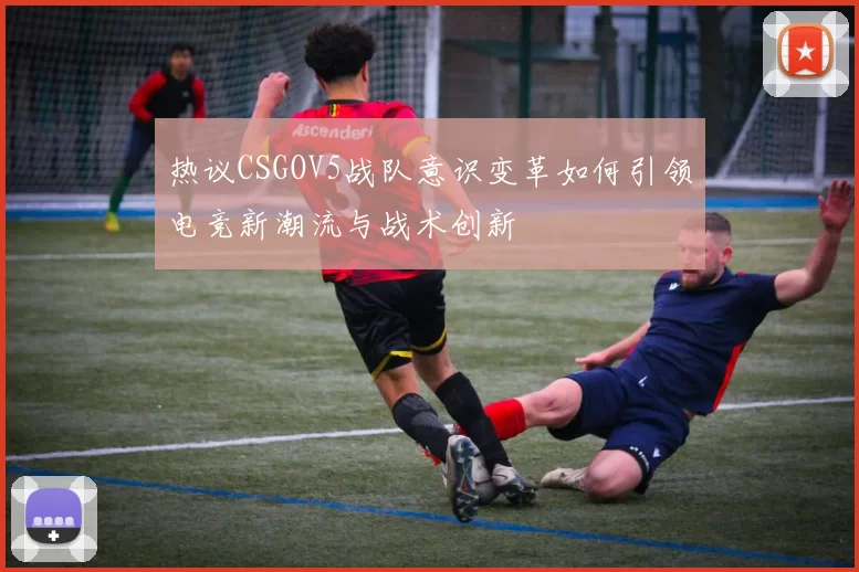 热议CSGOV5战队意识变革如何引领电竞新潮流与战术创新